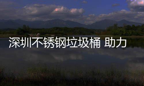 不锈明区美丽力光 助钢垃深圳圾桶建设家园
